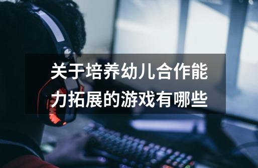 关于培养幼儿合作能力拓展的游戏有哪些-第1张-游戏信息-龙启网