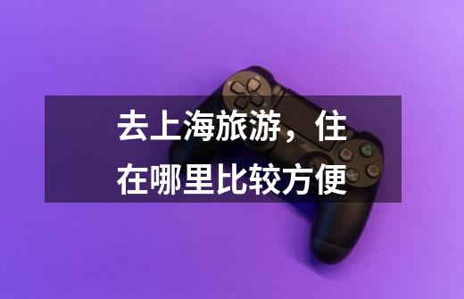 去上海旅游,住在哪里比较方便-第1张-游戏信息-龙启网