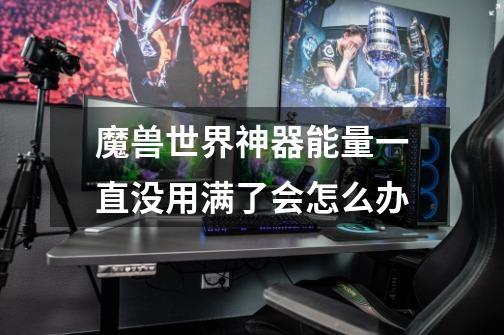 魔兽世界神器能量一直没用满了会怎么办-第1张-游戏信息-龙启网
