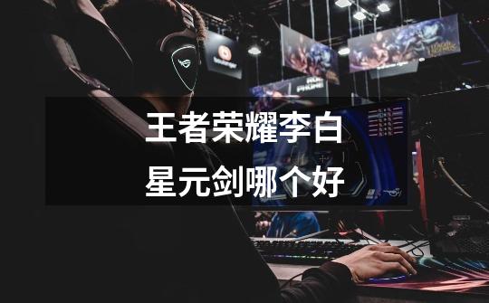 王者荣耀李白星元剑哪个好-第1张-游戏信息-龙启网