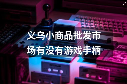 义乌小商品批发市场有没有游戏手柄-第1张-游戏信息-龙启网