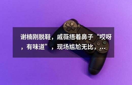 谢楠刚脱鞋,戚薇捂着鼻子“哎呀,有味道”,现场尴尬无比,谢楠如何回应-第1张-游戏信息-龙启网