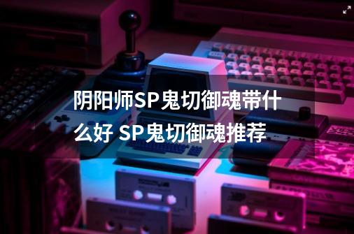 阴阳师SP鬼切御魂带什么好 SP鬼切御魂推荐-第1张-游戏信息-龙启网