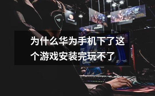 为什么华为手机下了这个游戏安装完玩不了-第1张-游戏信息-龙启网
