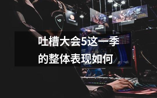吐槽大会5这一季的整体表现如何-第1张-游戏信息-龙启网