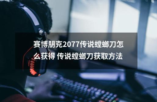 赛博朋克2077传说螳螂刀怎么获得 传说螳螂刀获取方法-第1张-游戏信息-龙启网