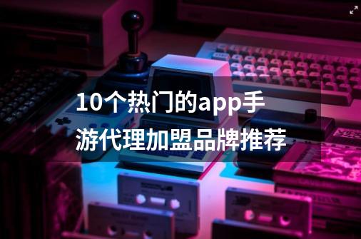 10个热门的app手游代理加盟品牌推荐-第1张-游戏信息-龙启网