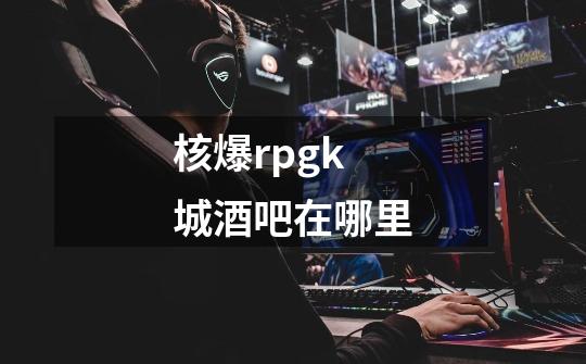 核爆rpgk城酒吧在哪里-第1张-游戏信息-龙启网