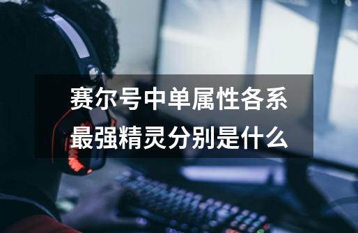 赛尔号中单属性各系最强精灵分别是什么-第1张-游戏信息-龙启网
