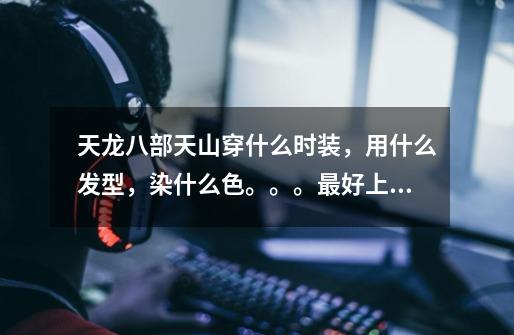 天龙八部天山穿什么时装,用什么发型,染什么色。。。最好上图,马上要弄-第1张-游戏信息-龙启网