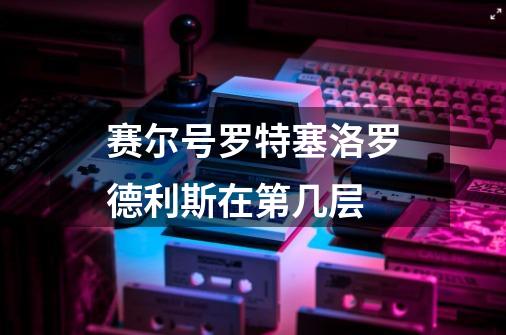 赛尔号罗特塞洛罗德利斯在第几层-第1张-游戏信息-龙启网