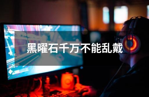 黑曜石千万不能乱戴-第1张-游戏信息-龙启网