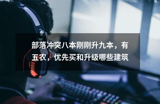 部落冲突八本刚刚升九本,有五农,优先买和升级哪些建筑-第1张-游戏信息-龙启网