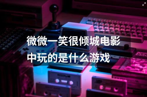 微微一笑很倾城电影中玩的是什么游戏-第1张-游戏信息-龙启网