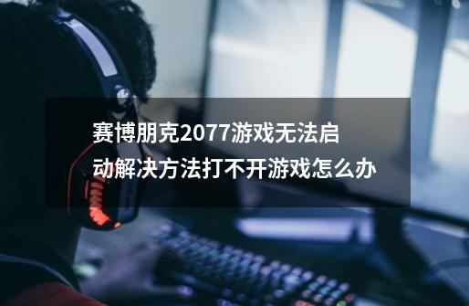 赛博朋克2077游戏无法启动解决方法打不开游戏怎么办-第1张-游戏信息-龙启网
