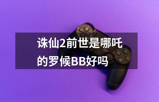诛仙2前世是哪吒的罗候BB好吗-第1张-游戏信息-龙启网