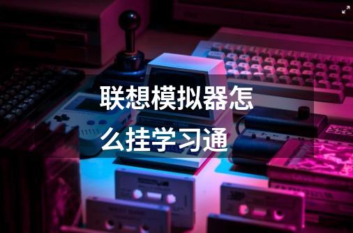 联想模拟器怎么挂学习通-第1张-游戏信息-龙启网