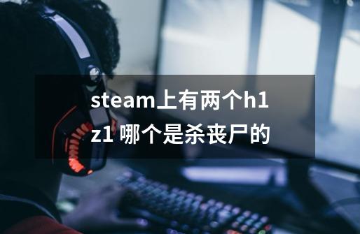 steam上有两个h1z1 哪个是杀丧尸的-第1张-游戏信息-龙启网