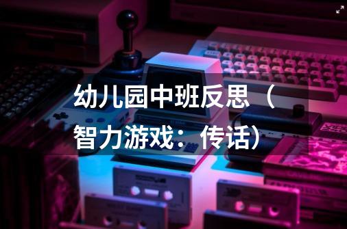 幼儿园中班反思(智力游戏:传话)-第1张-游戏信息-龙启网