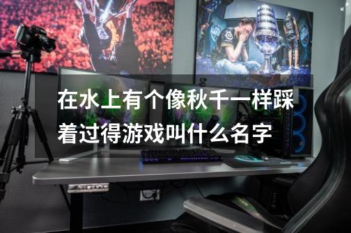 在水上有个像秋千一样踩着过得游戏叫什么名字-第1张-游戏信息-龙启网