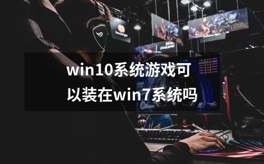 win10系统游戏可以装在win7系统吗-第1张-游戏信息-龙启网