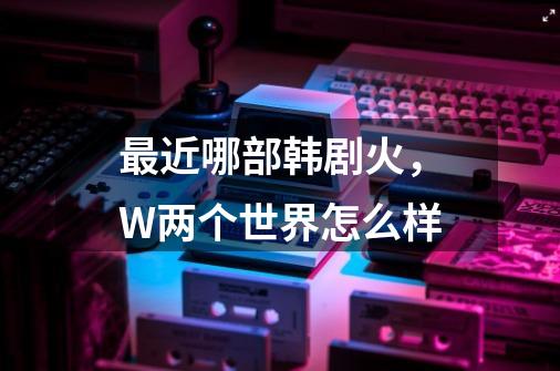 最近哪部韩剧火,W两个世界怎么样-第1张-游戏信息-龙启网