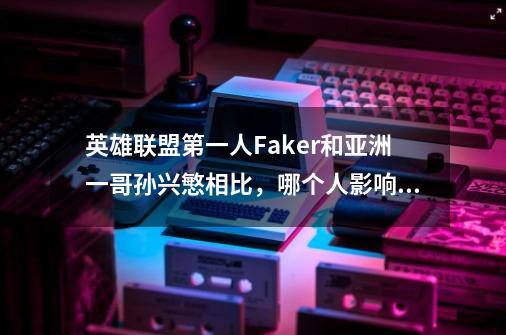 英雄联盟第一人Faker和亚洲一哥孙兴慜相比,哪个人影响力更大-第1张-游戏信息-龙启网
