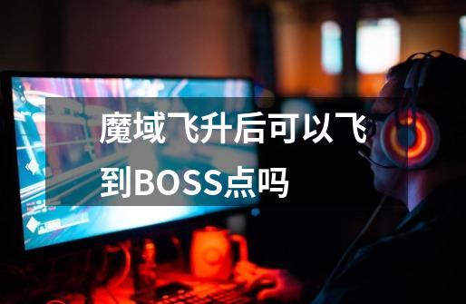 魔域飞升后可以飞到BOSS点吗-第1张-游戏信息-龙启网