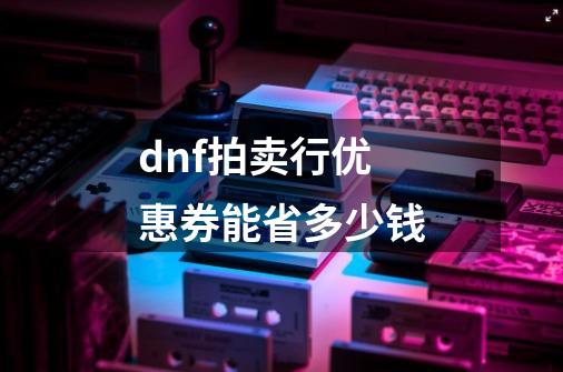 dnf拍卖行优惠券能省多少钱-第1张-游戏信息-龙启网