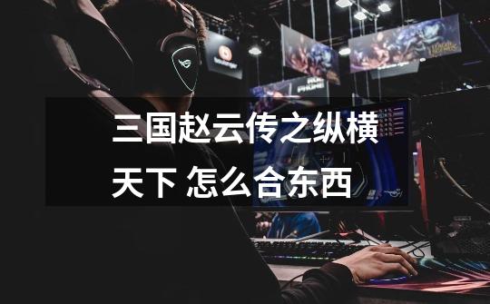 三国赵云传之纵横天下 怎么合东西-第1张-游戏信息-龙启网