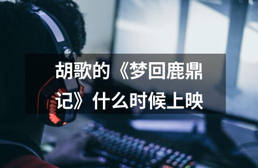 胡歌的《梦回鹿鼎记》什么时候上映-第1张-游戏信息-龙启网