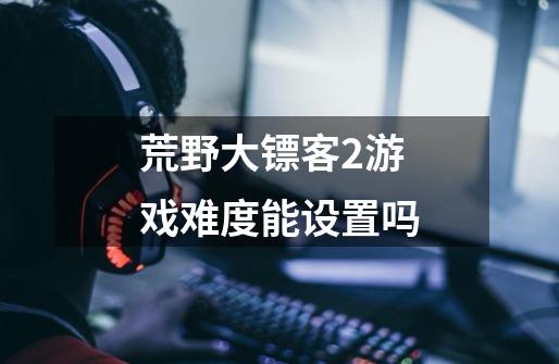 荒野大镖客2游戏难度能设置吗-第1张-游戏信息-龙启网