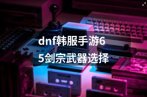 dnf韩服手游65剑宗武器选择-第1张-游戏信息-龙启网