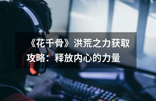 《花千骨》洪荒之力获取攻略:释放内心的力量-第1张-游戏信息-龙启网