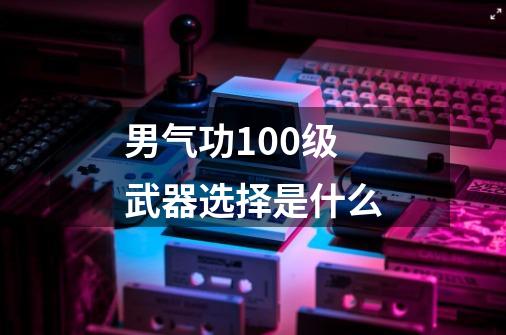 男气功100级武器选择是什么-第1张-游戏信息-龙启网