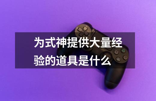为式神提供大量经验的道具是什么-第1张-游戏信息-龙启网