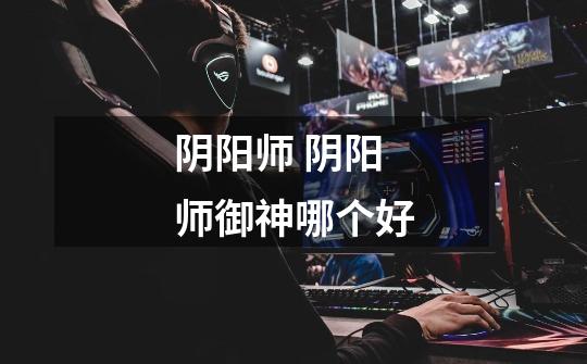 阴阳师 阴阳师御神哪个好-第1张-游戏信息-龙启网