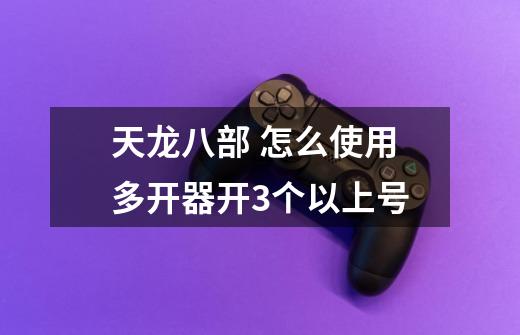 天龙八部 怎么使用多开器开3个以上号-第1张-游戏信息-龙启网
