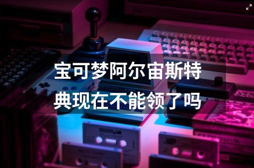 宝可梦阿尔宙斯特典现在不能领了吗-第1张-游戏信息-龙启网