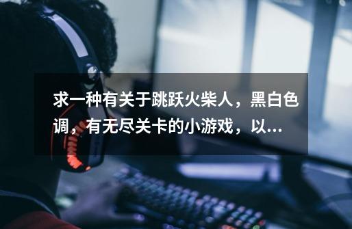 求一种有关于跳跃火柴人，黑白色调，有无尽关卡的小游戏，以前玩过忘了叫啥名字-第1张-游戏信息-龙启网