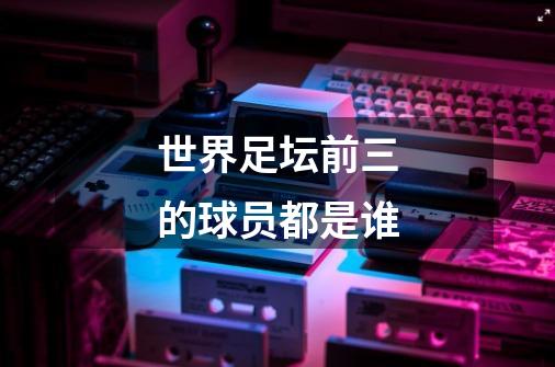 世界足坛前三的球员都是谁-第1张-游戏信息-龙启网