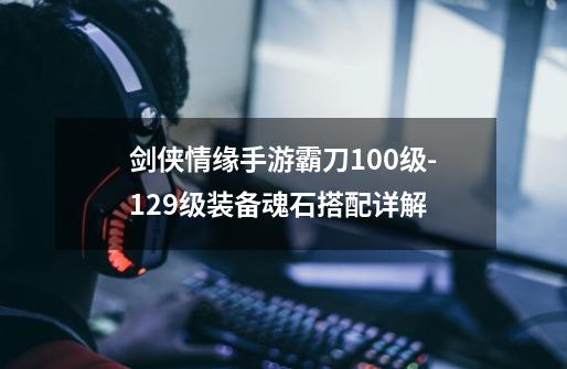 剑侠情缘手游霸刀100级-129级装备魂石搭配详解-第1张-游戏信息-龙启网