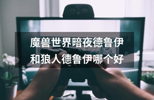魔兽世界暗夜德鲁伊和狼人德鲁伊哪个好-第1张-游戏信息-龙启网