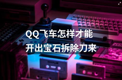 QQ飞车怎样才能开出宝石拆除刀来-第1张-游戏信息-龙启网