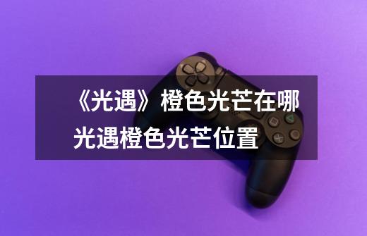 《光遇》橙色光芒在哪 光遇橙色光芒位置-第1张-游戏信息-龙启网