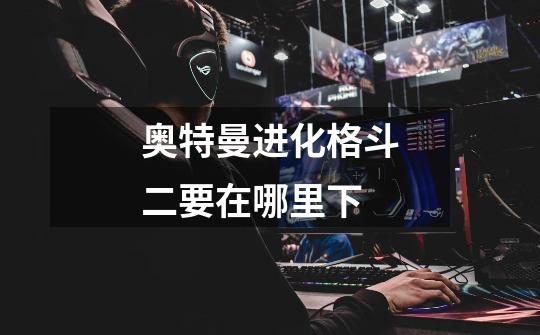 奥特曼进化格斗二要在哪里下-第1张-游戏信息-龙启网