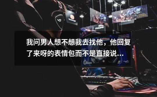 我问男人想不想我去找他,他回复了来呀的表情包而不是直接说来吧,这是啥意思-第1张-游戏信息-龙启网