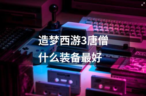 造梦西游3唐僧什么装备最好-第1张-游戏信息-龙启网