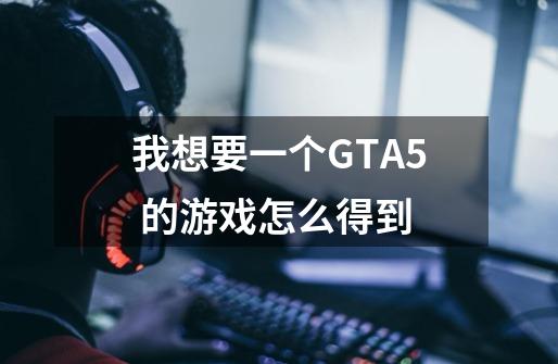 我想要一个GTA5 的游戏怎么得到-第1张-游戏信息-龙启网