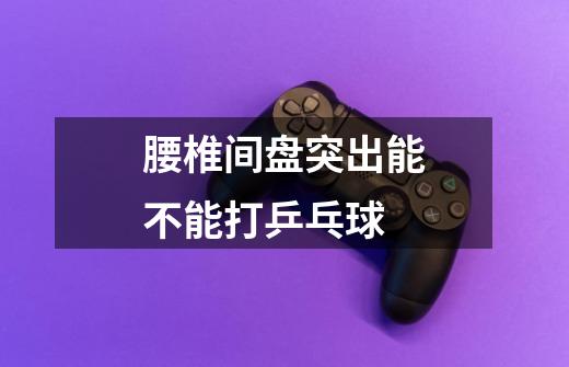 腰椎间盘突出能不能打乒乓球-第1张-游戏信息-龙启网